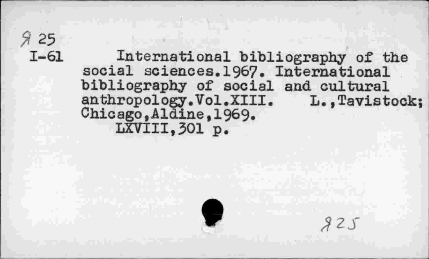 ﻿25 1-61
International bibliography of the social sciences.1967. International bibliography of social and cultural anthropology.Vol.XIII. L.»Tavistock; Chicago »Aldine,1969.
LXVIII,3O1 p.
^2 J'